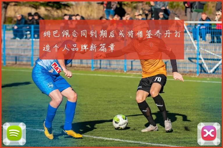 姆巴佩合同到期后或将借鉴乔丹打造个人品牌新篇章