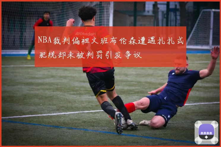 NBA裁判偏袒文班布伦森遭遇扎扎式犯规却未被判罚引发争议