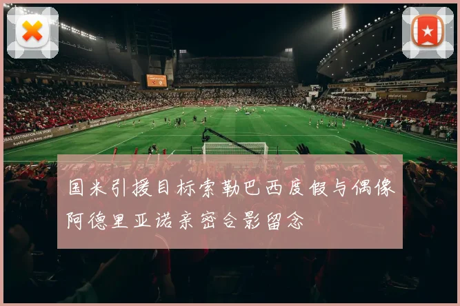 国米引援目标索勒巴西度假与偶像阿德里亚诺亲密合影留念