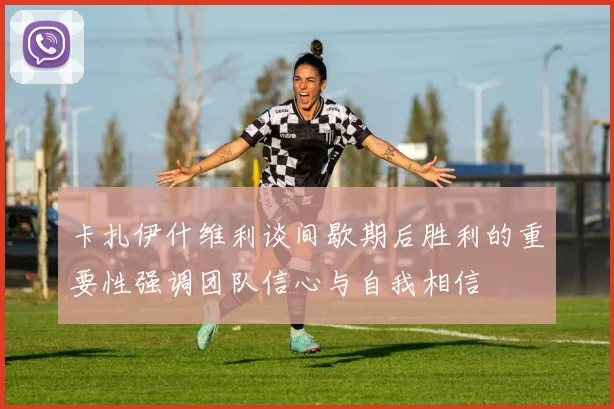 卡扎伊什维利谈间歇期后胜利的重要性强调团队信心与自我相信