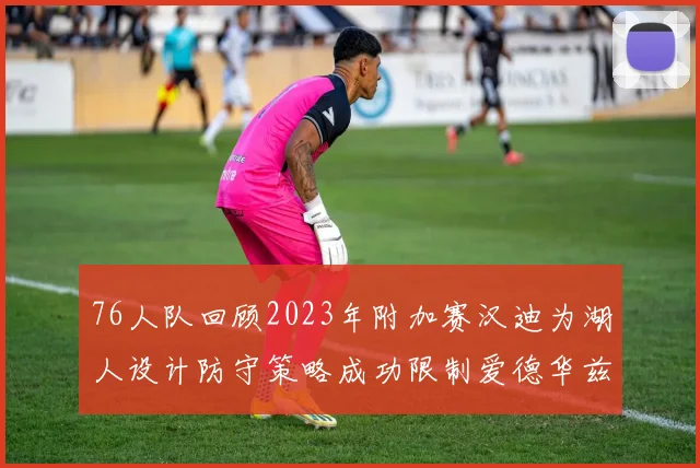 76人队回顾2023年附加赛汉迪为湖人设计防守策略成功限制爱德华兹表现