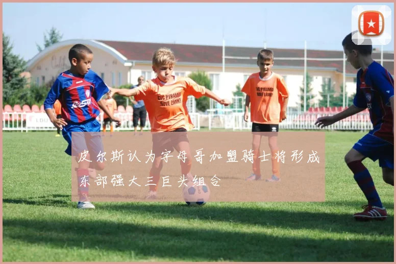 皮尔斯认为字母哥加盟骑士将形成东部强大三巨头组合