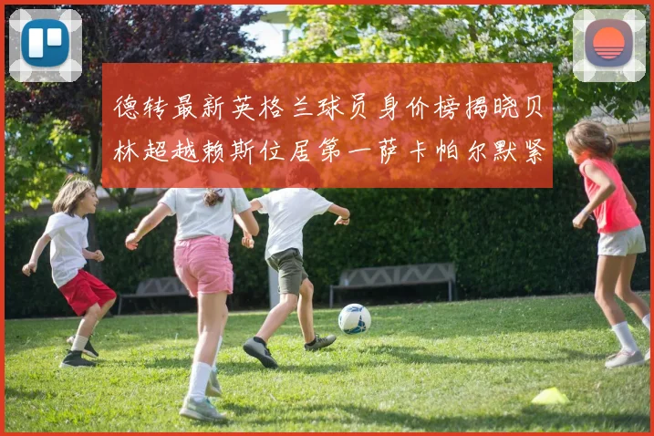 德转最新英格兰球员身价榜揭晓贝林超越赖斯位居第一萨卡帕尔默紧随其后
