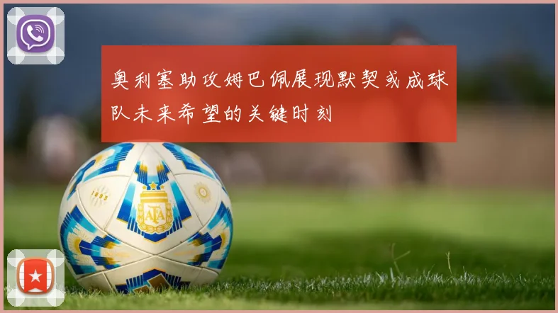 奥利塞助攻姆巴佩展现默契或成球队未来希望的关键时刻