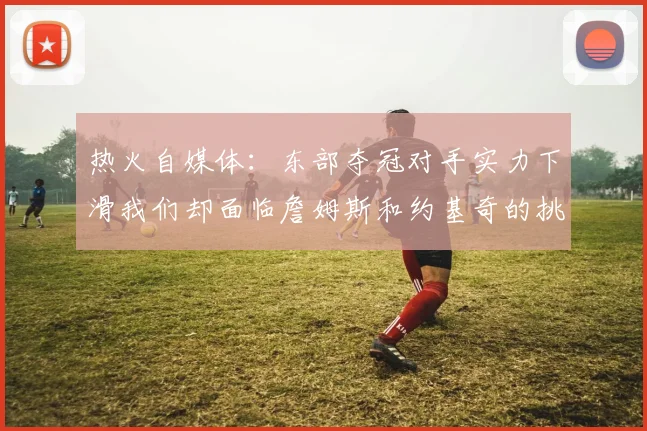 热火自媒体：东部夺冠对手实力下滑我们却面临詹姆斯和约基奇的挑战