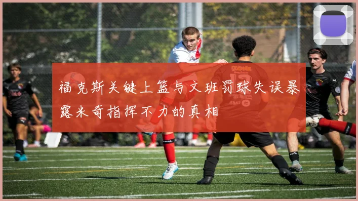 福克斯关键上篮与文班罚球失误暴露米奇指挥不力的真相