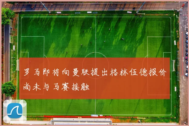 罗马即将向曼联提出格林伍德报价尚未与马赛接触