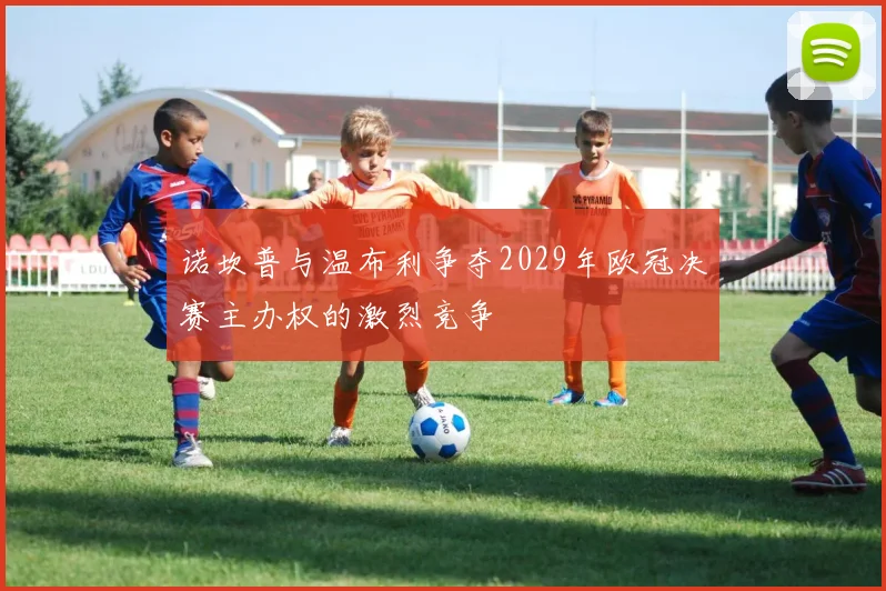 诺坎普与温布利争夺2029年欧冠决赛主办权的激烈竞争