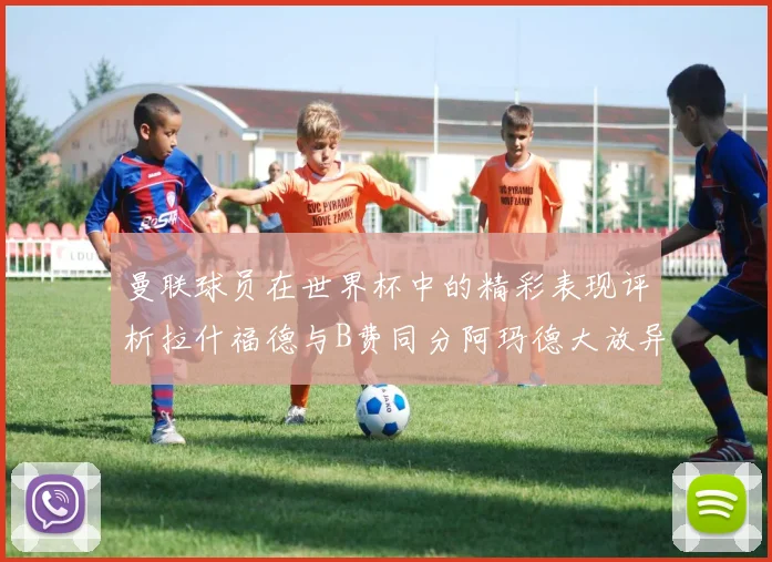 曼联球员在世界杯中的精彩表现评析拉什福德与B费同分阿玛德大放异彩