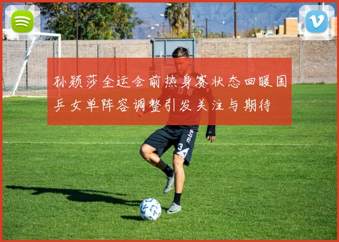 孙颖莎全运会前热身赛状态回暖国乒女单阵容调整引发关注与期待